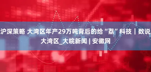沪深策略 大湾区年产29万吨背后的给“荔”科技｜数说大湾区_大皖新闻 | 安徽网