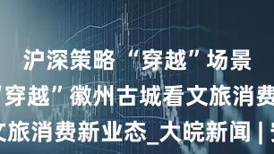 沪深策略 “穿越”场景看消费｜“穿越”徽州古城看文旅消费新业态_大皖新闻 | 安徽网