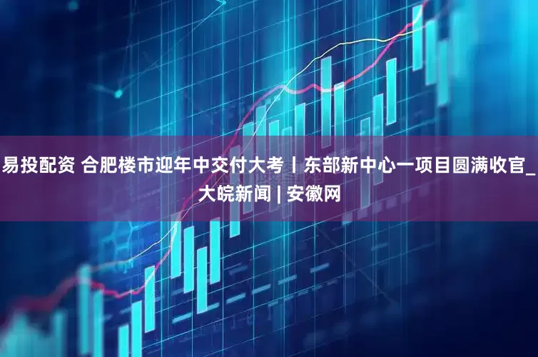 易投配资 合肥楼市迎年中交付大考丨东部新中心一项目圆满收官_大皖新闻 | 安徽网