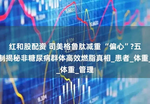 红和股配资 司美格鲁肽减重 “偏心”?五大机制揭秘非糖尿病群体高效燃脂真相_患者_体重_管理
