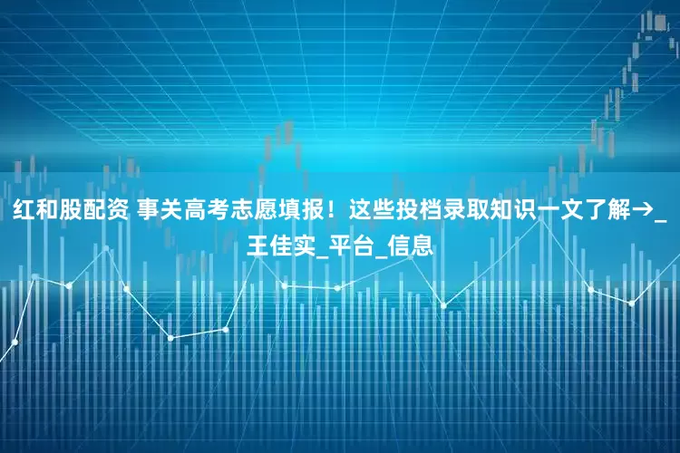 红和股配资 事关高考志愿填报！这些投档录取知识一文了解→_王佳实_平台_信息