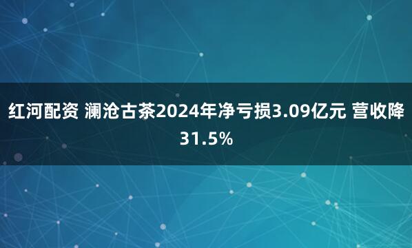 红河配资 澜沧古茶2024年净亏损3.09亿元 营收降31.5%