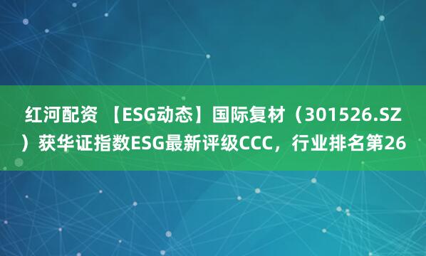 红河配资 【ESG动态】国际复材（301526.SZ）获华证指数ESG最新评级CCC，行业排名第26