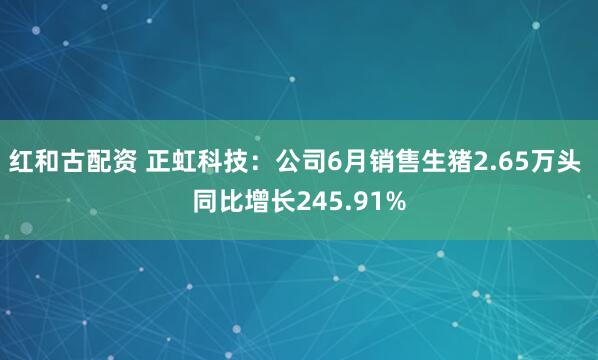 红和古配资 正虹科技：公司6月销售生猪2.65万头 同比增长245.91%