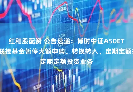 红和股配资 公告速递：博时中证A50ETF发起式联接基金暂停大额申购、转换转入、定期定额投资业务