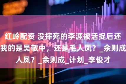 红岭配资 没摔死的李涯被活捉后还在挠脑袋：坑我的是吴敬中，还是毛人凤？_余则成_计划_李俊才