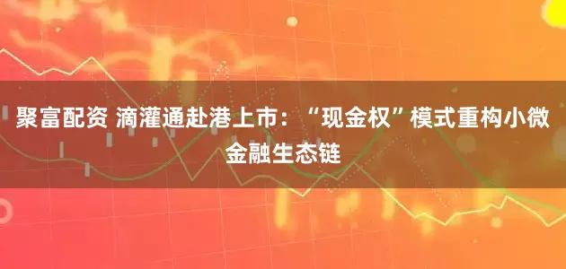 聚富配资 滴灌通赴港上市：“现金权”模式重构小微金融生态链
