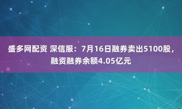 盛多网配资 深信服：7月16日融券卖出5100股，融资融券余额4.05亿元