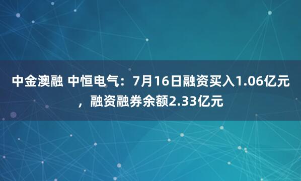 中金澳融 中恒电气：7月16日融资买入1.06亿元，融资融券余额2.33亿元