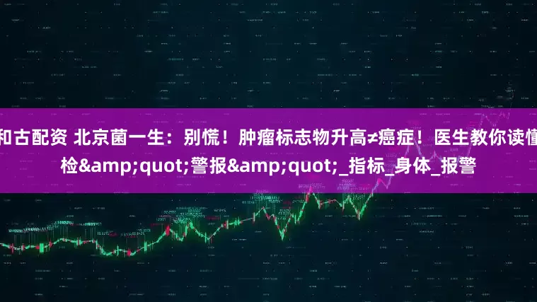 红和古配资 北京菌一生：别慌！肿瘤标志物升高≠癌症！医生教你读懂体检"警报"_指标_身体_报警