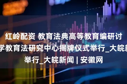 红岭配资 ﻿教育法典高等教育编研讨会暨安徽大学教育法研究中心揭牌仪式举行_大皖新闻 | 安徽网