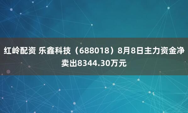 红岭配资 乐鑫科技（688018）8月8日主力资金净卖出8344.30万元