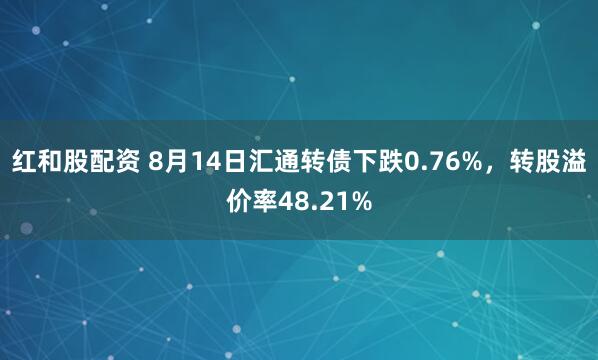 红和股配资 8月14日汇通转债下跌0.76%，转股溢价率48.21%