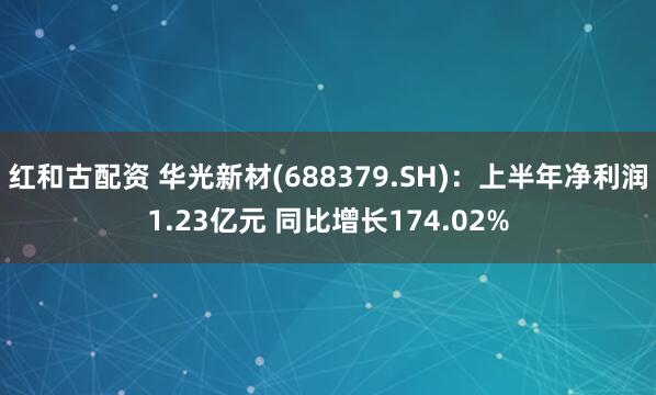 红和古配资 华光新材(688379.SH)：上半年净利润1.23亿元 同比增长174.02%