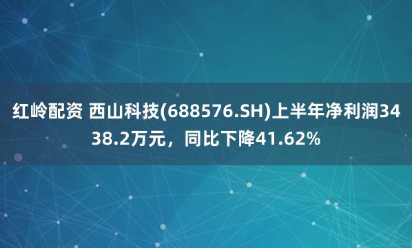 红岭配资 西山科技(688576.SH)上半年净利润3438.2万元，同比下降41.62%