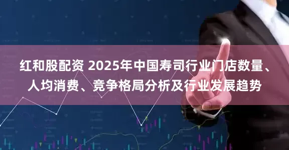 红和股配资 2025年中国寿司行业门店数量、人均消费、竞争格局分析及行业发展趋势