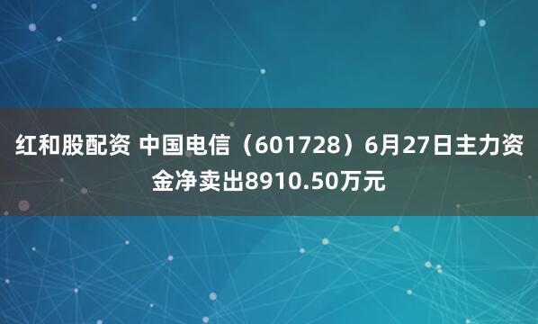 红和股配资 中国电信（601728）6月27日主力资金净卖出8910.50万元
