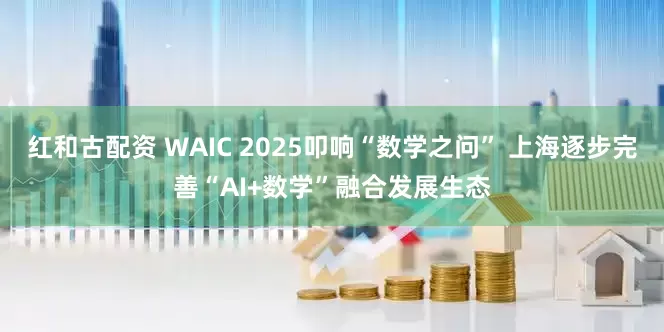 红和古配资 WAIC 2025叩响“数学之问” 上海逐步完善“AI+数学”融合发展生态