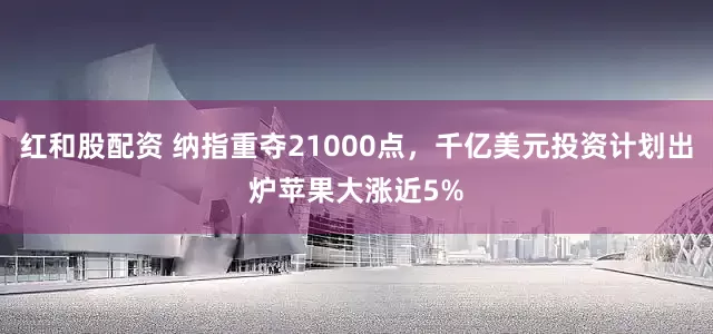 红和股配资 纳指重夺21000点，千亿美元投资计划出炉苹果大涨近5%