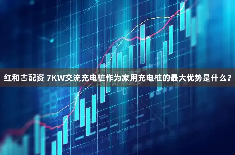 红和古配资 7KW交流充电桩作为家用充电桩的最大优势是什么？