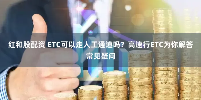 红和股配资 ETC可以走人工通道吗？高速行ETC为你解答常见疑问