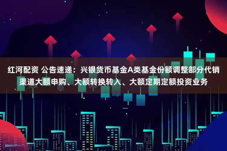红河配资 公告速递：兴银货币基金A类基金份额调整部分代销渠道大额申购、大额转换转入、大额定期定额投资业务