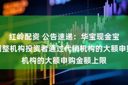 红岭配资 公告速递：华宝现金宝货币基金调整机构投资者通过代销机构的大额申购金额上限