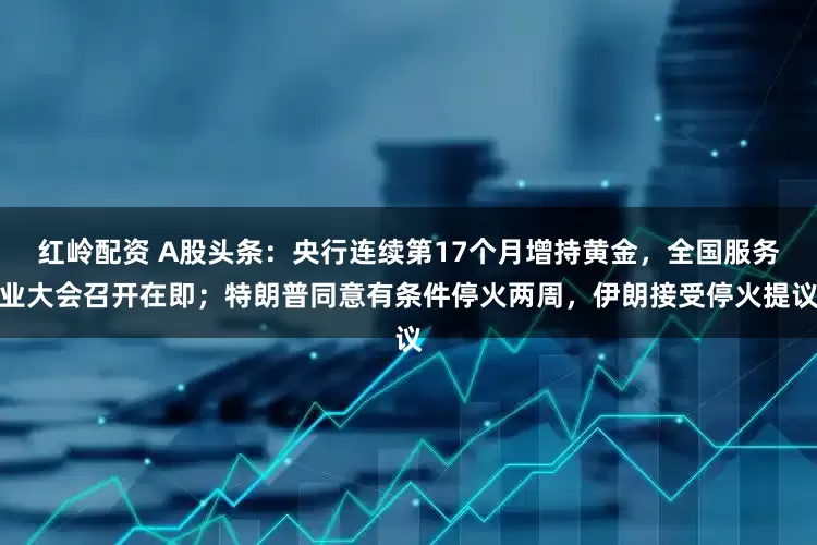 红岭配资 A股头条:央行连续第17个月增持黄金,全国服务业大会召开在即;特朗普同意有条件停火两周,伊朗接受停火提议