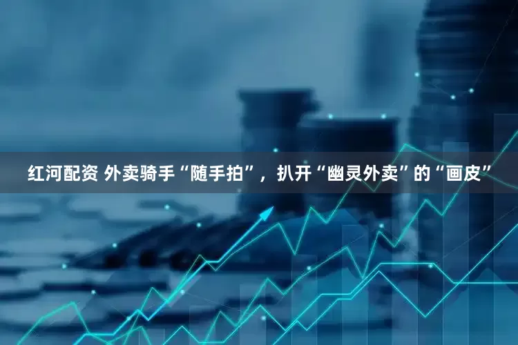 红河配资 外卖骑手“随手拍”，扒开“幽灵外卖”的“画皮”